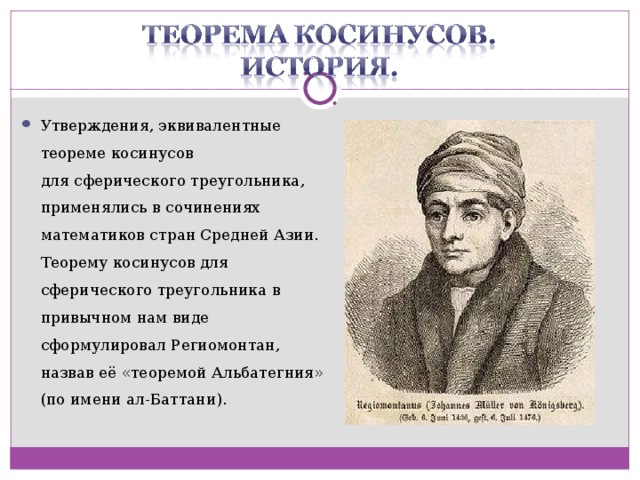 Утверждения, эквивалентные теореме косинусов для сферического треугольника, применялись в сочинениях математиков стран Средней Азии. Теорему косинусов для сферического треугольника в привычном нам виде сформулировал Региомонтан, назвав её «теоремой Альбатегния» (по имени ал-Баттани).  