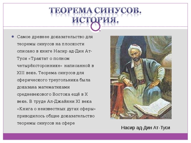 Самое древнее доказательство для теоремы синусов на плоскости описано в книге Насир ад-Дин Ат-Туси «Трактат о полном четырёхстороннике» написанной в XIII веке. Теорема синусов для сферического треугольника была доказана математиками средневекового Востока ещё в X веке. В труде Ал-Джайяни XI века «Книга о неизвестных дугах сферы» приводилось общее доказательство теоремы синусов на сфере  Насир ад-Дин Ат-Туси  
