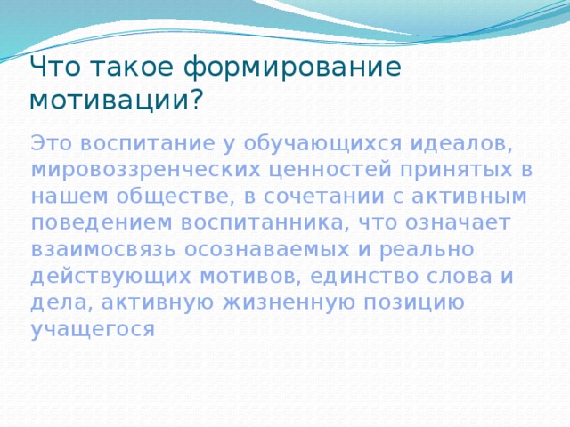 Что такое формирование мотивации? Это воспитание у обучающихся идеалов, мировоззренческих ценностей принятых в нашем обществе, в сочетании с активным поведением воспитанника, что означает взаимосвязь осознаваемых и реально действующих мотивов, единство слова и дела, активную жизненную позицию учащегося 