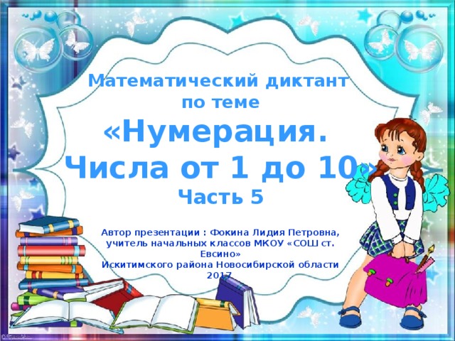 Математический диктант по теме «Нумерация. Числа от 1 до 10» Часть 5 Автор презентации : Фокина Лидия Петровна, учитель начальных классов МКОУ «СОШ ст. Евсино» Искитимского района Новосибирской области 2017