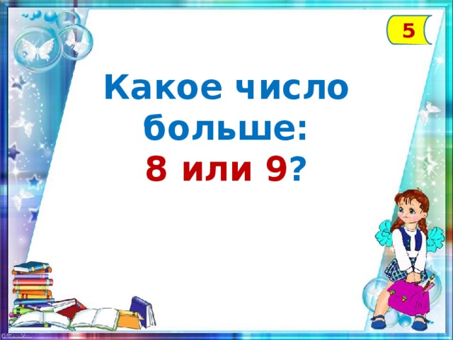 5 Какое число больше: 8 или 9 ?