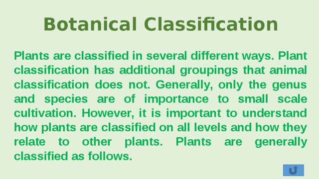 Botanical Classification Plants are classified in several different ways. Plant classification has additional groupings that animal classification does not. Generally, only the genus and species are of importance to small scale cultivation. However, it is important to understand how plants are classified on all levels and how they relate to other plants. Plants are generally classified as follows. 