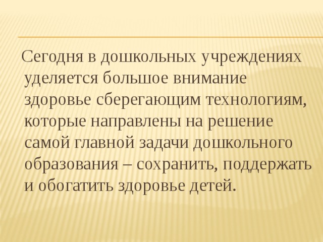  Сегодня в дошкольных учреждениях уделяется большое внимание здоровье сберегающим технологиям, которые направлены на решение самой главной задачи дошкольного образования – сохранить, поддержать и обогатить здоровье детей. 