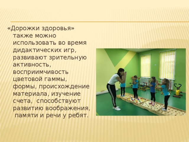 «Дорожки здоровья» также можно использовать во время дидактических игр, развивают зрительную активность, восприимчивость цветовой гаммы, формы, происхождение материала, изучение счета, способствуют развитию воображения, памяти и речи у ребят. 