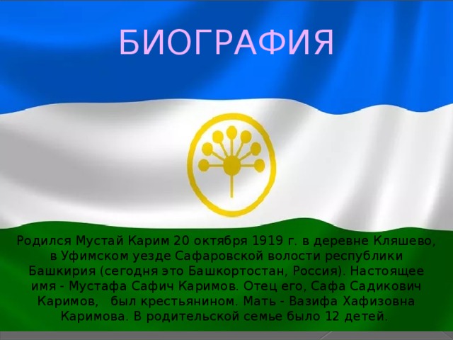 БИОГРАФИЯ Родился Мустай Карим 20 октября 1919 г. в деревне Кляшево, в Уфимском уезде Сафаровской волости республики Башкирия (сегодня это Башкортостан, Россия). Настоящее имя - Мустафа Сафич Каримов. Отец его, Сафа Садикович Каримов, был крестьянином. Мать - Вазифа Хафизовна Каримова. В родительской семье было 12 детей. 