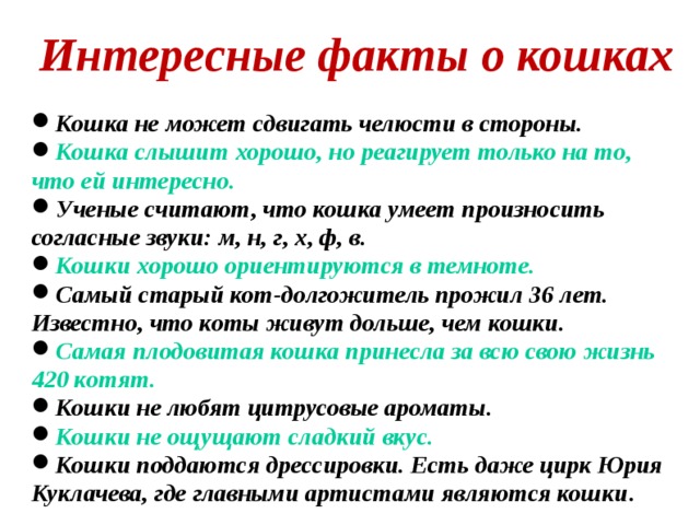 Интересные факты о кошках  Кошка не может сдвигать челюсти в стороны. Кошка слышит хорошо, но реагирует только на то, что ей интересно. Ученые считают, что кошка умеет произносить согласные звуки: м, н, г, х, ф, в. Кошки хорошо ориентируются в темноте. Самый старый кот-долгожитель прожил 36 лет. Известно, что коты живут дольше, чем кошки. Самая плодовитая кошка принесла за всю свою жизнь 420 котят. Кошки не любят цитрусовые ароматы. Кошки не ощущают сладкий вкус. Кошки поддаются дрессировки. Есть даже цирк Юрия Куклачева, где главными артистами являются кошки .  