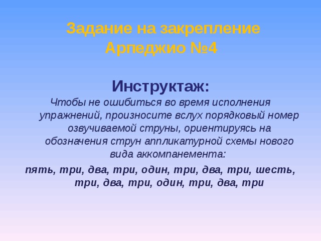   Задание на закрепление Арпеджио №4   Инструктаж:   Чтобы не ошибиться во время исполнения упражнений, произносите вслух порядковый номер озвучиваемой струны, ориентируясь на обозначения струн аппликатурной схемы нового вида аккомпанемента: пять, три, два, три, один, три, два, три, шесть, три, два, три, один, три, два, три    