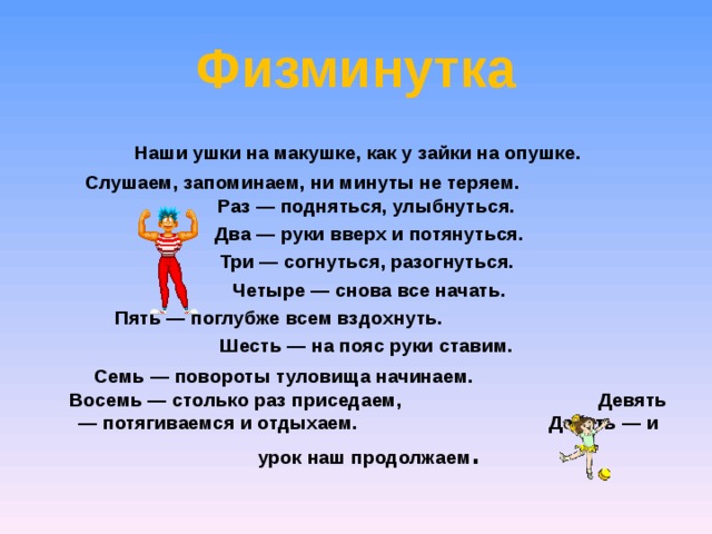 Физминутка  Наши ушки на макушке, как у зайки на опушке.  Слушаем, запоминаем, ни минуты не теряем. Раз — подняться, улыбнуться.  Два — руки вверх и потянуться.  Три — согнуться, разогнуться.  Четыре — снова все начать.  Пять — поглубже всем вздохнуть.  Шесть — на пояс руки ставим.  Семь — повороты туловища начинаем. Восемь — столько раз приседаем, Девять — потягиваемся и отдыхаем. Десять — и урок наш продолжаем . 