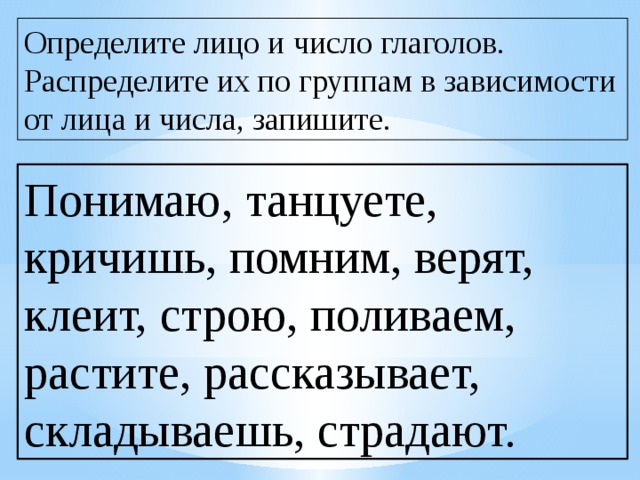 Определите лицо и число глаголов. Распределите их по группам в зависимости от лица и числа, запишите. Понимаю, танцуете, кричишь, помним, верят, клеит, строю, поливаем, растите, рассказывает, складываешь, страдают. 