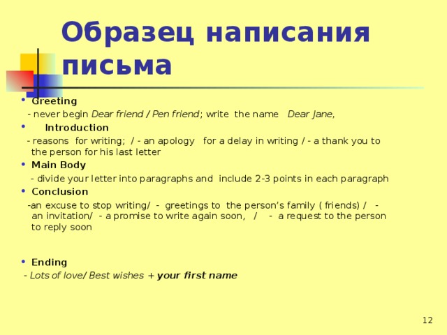Образец написания письма Greeting  - never begin Dear friend / Pen friend ; write the name Dear Jane,  Introduction  - reasons for writing; / - an apology for a delay in writing / - a thank you to the person for his last letter Main Body  -  divide your letter into paragraphs and include 2-3 points in each paragraph Conclusion  -an excuse to stop writing/ - greetings to the person’s family ( friends) / - an invitation/ -  a promise to write again soon, / - a request to the person to reply soon Ending  - Lots of love/ Best wishes + your first name   