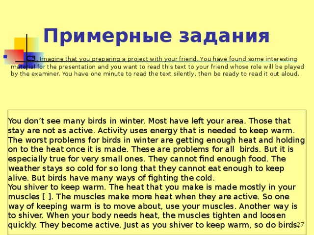 Примерные задания  СЗ . Imagine that you preparing а project with your friend. You have found some interesting material for the presentation and you want to read this text to your friend whose role will be played by the examiner. You have one minute to read the text silently, then be ready to read it out aloud.   You don’t see many birds in winter. Most have left your area. Those that stay are not as active. Activity uses energy that is needed to keep warm. The worst problems for birds in winter are getting enough heat and holding оn to the heat once it is made. These are problems for all birds. But it is especially true for very small ones. They cannot find enough food. The weather stays so cold for so long that they cannot eat enough to keep alive. But birds have many ways of fighting the cold. You shiver to keep warm. The heat that you make is made mostly in your muscles [ ]. The muscles make more heat when they are active. So one way of keeping warm is to move about, use your muscles. Another way is to shiver. When your body needs heat, the muscles tighten and loosen quickly. They become active. Just as you shiver to keep warm, so do birds.  