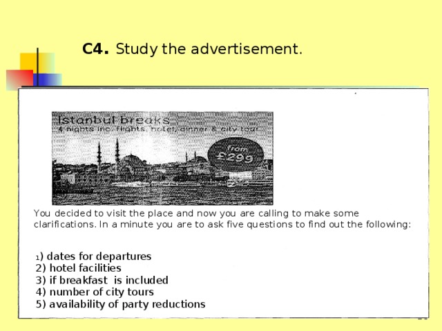  C4 .  Study the advertisement. You decided to visit the place and now you are calling to make some clarifications. In а minute you are to ask five questions to find out the following: 1 ) dates for departures 2) hotel facilities 3) if breakfast is included 4) number of city tours 5) availability of party reductions  