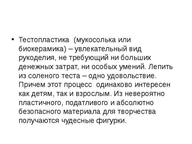 Тестопластика (мукосолька или биокерамика) – увлекательный вид рукоделия, не требующий ни больших денежных затрат, ни особых умений. Лепить из соленого теста – одно удовольствие. Причем этот процесс одинаково интересен как детям, так и взрослым. Из невероятно пластичного, податливого и абсолютно безопасного материала для творчества получаются чудесные фигурки. 