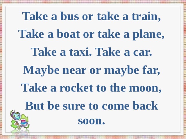 Take a bus or take a train, Take a boat or take a plane, Take a taxi. Take a car. Maybe near or maybe far, Take a rocket to the moon, But be sure to come back soon. 
