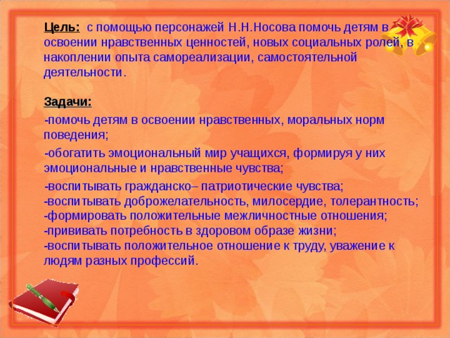  Цель:    с помощью персонажей Н.Н.Носова помочь детям в освоении нравственных ценностей, новых социальных ролей, в накоплении опыта самореализации, самостоятельной деятельности.   Задачи:  -помочь детям в освоении нравственных, моральных норм поведения;  -обогатить эмоциональный мир учащихся, формируя у них эмоциональные и нравственные чувства;  -воспитывать гражданско– патриотические чувства;  -воспитывать доброжелательность, милосердие, толерантность;  -формировать положительные межличностные отношения;  -прививать потребность в здоровом образе жизни;  -воспитывать положительное отношение к труду, уважение к людям разных профессий.    