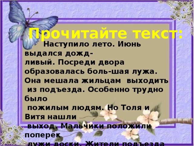 Прочитайте текст:  Наступило лето. Июнь выдался дожд- ливый. Посреди двора образовалась боль-шая лужа. Она мешала жильцам выходить  из подъезда. Особенно трудно было  пожилым людям. Но Толя и Витя нашли  выход. Мальчики положили поперёк  лужи доски. Жители подъезда ходят по этому мосту и благодарят мальчиков. 