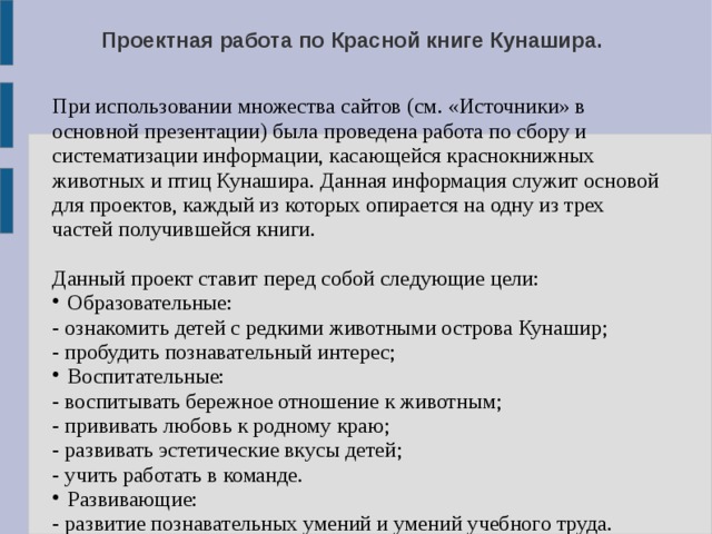 Проектная работа по Красной книге Кунашира. При использовании множества сайтов (см. «Источники» в основной презентации) была проведена работа по сбору и систематизации информации, касающейся краснокнижных животных и птиц Кунашира. Данная информация служит основой для проектов, каждый из которых опирается на одну из трех частей получившейся книги. Данный проект ставит перед собой следующие цели: Образовательные: - ознакомить детей с редкими животными острова Кунашир; - пробудить познавательный интерес; Воспитательные: - воспитывать бережное отношение к животным; - прививать любовь к родному краю; - развивать эстетические вкусы детей; - учить работать в команде. Развивающие: - развитие познавательных умений и умений учебного труда. 