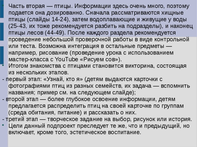 Часть вторая — птицы. Информации здесь очень много, поэтому подается она дозированно. Сначала рассматриваются хищные птицы (слайды 14-24), затем водоплавающие и живущие у воды (25-43, их тоже рекомендуется разбить на подразделы), и наконец птицы лесов (44-49). После каждого раздела рекомендуется проведение небольшой проверочной работы в виде контрольной или теста. Возможна интеграция в остальные предметы — например, рисование (проведение урока с использованием мастер-класса с YouTube «Рисуем сов»). Итогом знакомства с птицами становится викторина, состоящая из нескольких этапов. - первый этап: «Узнай, кто я» (детям выдаются карточки с фотографиями птиц из разных семейств, их задача — вспомнить названия; пример см. на следующем слайде); - второй этап — более глубокое освоение информации, детям предлагается распределить птиц на своей карточке по группам (среда обитания, питание) и рассказать о них. - третий этап — творческое задание на выбор, рисунок или история. Цели данный подпроект преследует те же, что и предыдущий, но включает, кроме того, эстетическое воспитание. 