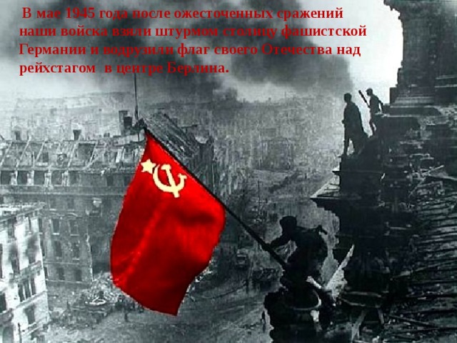 В мае 1945 года после ожесточенных сражений наши войска взяли штурмом столицу фашистской Германии и водрузили флаг своего Отечества над рейхстагом в центре Берлина.