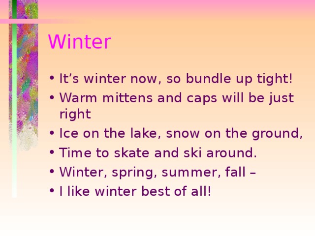 Winter It’s winter now, so bundle up tight! Warm mittens and caps will be just right Ice on the lake, snow on the ground, Time to skate and ski around. Winter, spring, summer, fall – I like winter best of all! 