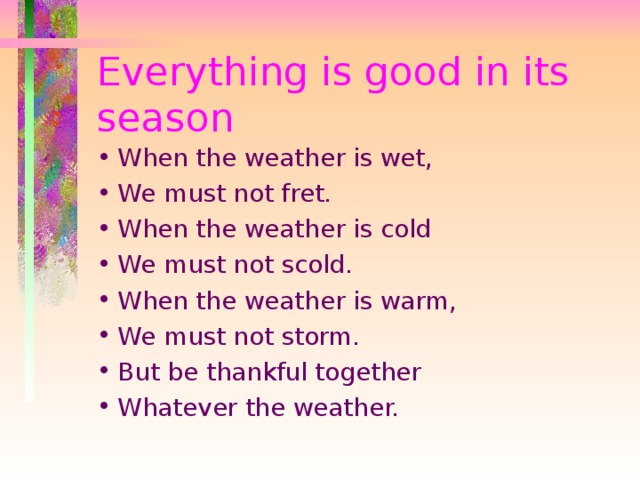 Everything is good in its season When the weather is wet, We must not fret. When the weather is cold We must not scold. When the weather is warm, We must not storm. But be thankful together Whatever the weather. 