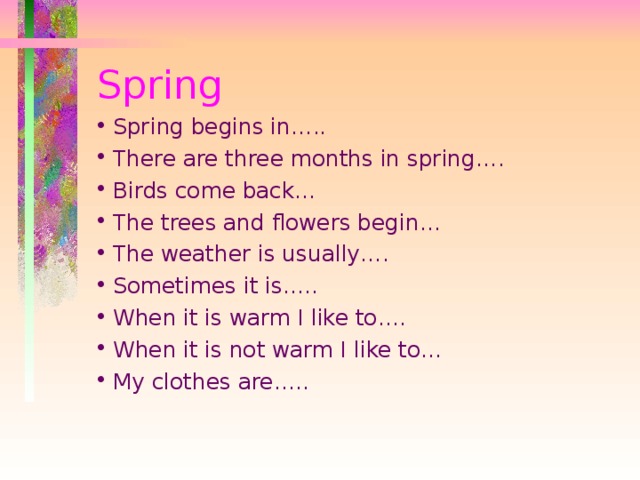 Spring Spring begins in….. There are three months in spring…. Birds come back… The trees and flowers begin… The weather is usually…. Sometimes it is….. When it is warm I like to…. When it is not warm I like to… My clothes are….. 