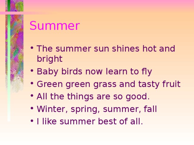 Summer The summer sun shines hot and bright Baby birds now learn to fly Green green grass and tasty fruit All the things are so good. Winter, spring, summer, fall I like summer best of all. 