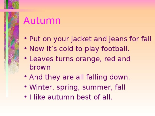 Autumn Put on your jacket and jeans for fall Now it’s cold to play football. Leaves turns orange, red and brown And they are all falling down. Winter, spring, summer, fall I like autumn best of all.  