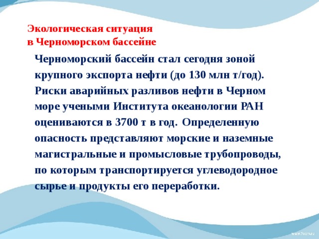 Экологическая ситуация  в Черноморском бассейне Черноморский бассейн стал сегодня зоной крупного экспорта нефти (до 130 млн т/год). Риски аварийных разливов нефти в Черном море учеными Института океанологии РАН оцениваются в 3700 т в год.  Определенную опасность представляют морские и наземные магистральные и промысловые трубопроводы, по которым транспортируется углеводородное сырье и продукты его переработки. 