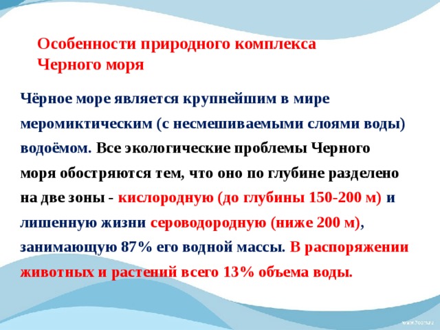 Особенности природного комплекса  Черного моря Чёрное море является крупнейшим в мире меромиктическим (с несмешиваемыми слоями воды) водоёмом. Все экологические проблемы Черного моря обостряются тем, что оно по глубине разделено на две зоны - кислородную (до глубины 150-200 м) и лишенную жизни сероводородную (ниже 200 м) , занимающую 87% его водной массы.  В распоряжении животных и растений всего 13% объема воды.   