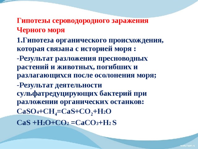 Гипотезы сероводородного заражения  Черного моря 1.Гипотеза органического происхождения, которая связана с историей моря : - Результат разложения пресноводных растений и животных, погибших и разлагающихся после осолонения моря; - Результат деятельности cульфатредуцирующих бактерий при разложении органических останков: СаSО 4 +CH 4 =СaS+CO 2 +Н 2 О CaS +Н 2 О+CO 2 =CaСО 3 +Н 2 S  