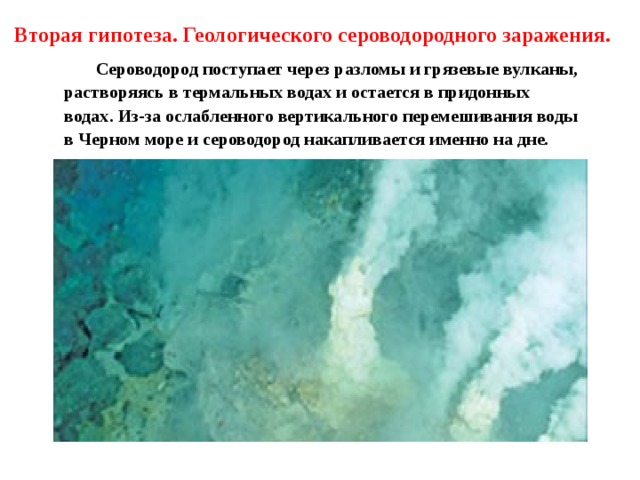 Вторая гипотеза. Геологического сероводородного заражения.   Сероводород поступает через разломы и грязевые вулканы, растворяясь в термальных водах и остается в придонных водах. Из-за ослабленного вертикального перемешивания воды в Черном море и сероводород накапливается именно на дне.  