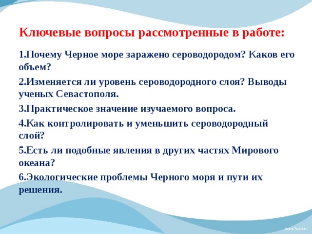 Ключевые вопросы рассмотренные в работе: 1.Почему Черное море заражено сероводородом? Каков его объем? 2.Изменяется ли уровень сероводородного слоя? Выводы ученых Севастополя. 3.Практическое значение изучаемого вопроса. 4.Как контролировать и уменьшить сероводородный слой? 5.Есть ли подобные явления в других частях Мирового океана? 6.Экологические проблемы Черного моря и пути их решения. 