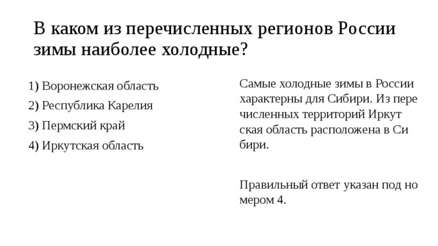 В каком из пе­ре­чис­лен­ных ре­ги­о­нов Рос­сии зимы наи­бо­лее хо­лод­ные? Самые хо­лод­ные зимы в Рос­сии ха­рак­тер­ны для Си­би­ри. Из пе­ре­чис­лен­ных тер­ри­то­рий Ир­кут­ская об­ласть рас­по­ло­же­на в Си­би­ри.   Пра­виль­ный ответ ука­зан под но­ме­ром 4. 1) Во­ро­неж­ская об­ласть 2) Рес­пуб­ли­ка Ка­ре­лия 3) Перм­ский край 4) Ир­кут­ская об­ласть 