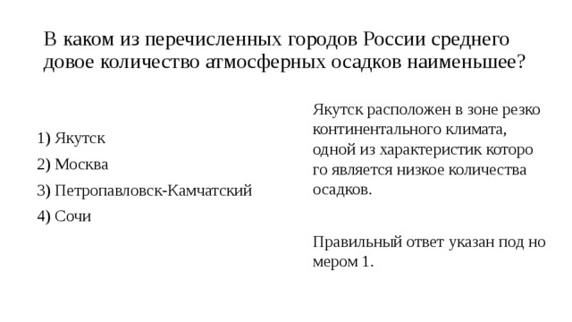 В каком из пе­ре­чис­лен­ных го­ро­дов Рос­сии сред­не­го­до­вое ко­ли­че­ство ат­мо­сфер­ных осад­ков наи­мень­шее? Якутск рас­по­ло­жен в зоне рез­ко­кон­ти­нен­таль­но­го кли­ма­та, одной из ха­рак­те­ри­стик ко­то­ро­го яв­ля­ет­ся низ­кое ко­ли­че­ства осад­ков.   Пра­виль­ный ответ ука­зан под но­ме­ром 1. 1) Якутск 2) Москва 3) Пет­ро­пав­ловск-Кам­чат­ский 4) Сочи 