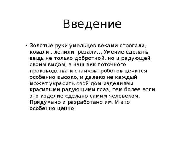 Введение Золотые руки умельцев веками строгали, ковали , лепили, резали… Умение сделать вещь не только добротной, но и радующей своим видом, в наш век поточного производства и станков- роботов ценится особенно высоко, и далеко не каждый может украсить свой дом изделиями красивыми радующими глаз, тем более если это изделие сделано самим человеком. Придумано и разработано им. И это особенно ценно! 