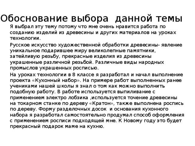 Обоснование выбора данной темы Я выбрал эту тему потому что мне очень нравится работа по созданию изделий из древесины и других материалов на уроках технологии. Русское искусство художественной обработки древесины- явление уникальное подарившее миру великолепные памятники, затейливую резьбу, прекрасные изделия из древесины украшенные различной резьбой. Различные виды народных промыслов украшенных росписью. На уроках технологии в 8 классе я разработал и начал выполнение проекта «Кухонный набор». На примере работ выполненных ранее учениками нашей школы я знал о том как можно выполнить подобную работу. В работе используется выпиливание с применением электро лобзика ,используется точение древесины на токарном станке по дереву «Кратон», также выполнена роспись по дереву. Форму разделочных досок и основания кухонного набора я разработал самостоятельно продумал способ оформления с применением росписи подходящей мне. К Новому году это будет прекрасный подарок маме на кухню. 