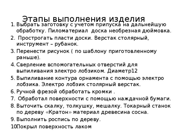 Этапы выполнения изделия Выбрать заготовку с учетом припуска на дальнейшую обработку. Пиломатериал доска необрезная дюймовка.  Прострогать пласти доски. Верстак столярный, инструмент – рубанок. Перенести рисунок ( по шаблону приготовленному раньше). Сверление вспомогательных отверстий для выпиливания электро лобзиком. Диаметр12 Выпиливание контура орнамента с помощью электро лобзика. Электро лобзик столярный верстак. Ручной фрезой обработать кромки .  Обработал поверхности с помощью наждачной бумаги. Выточить скалку, толкушку, мешалку. Токарный станок по дереву «Кратон» материал древесина сосна. Выполнить роспись по дереву. Покрыл поверхность лаком 