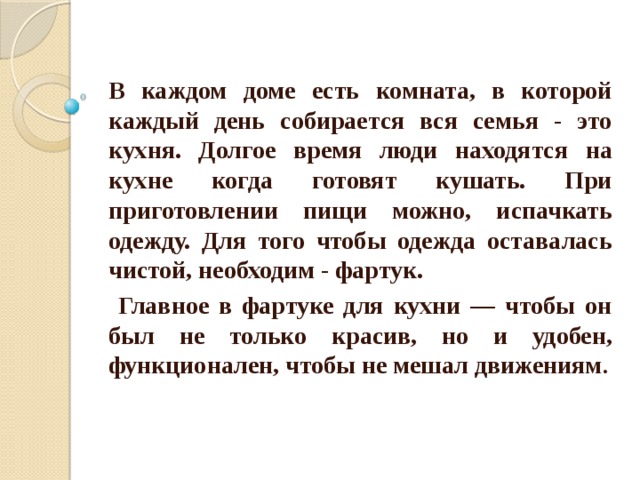 В каждом доме есть комната, в которой каждый день собирается вся семья - это кухня. Долгое время люди находятся на кухне когда готовят кушать. При приготовлении пищи можно, испачкать одежду. Для того чтобы одежда оставалась чистой, необходим - фартук.  Главное в фартуке для кухни — чтобы он был не только красив, но и удобен, функционален, чтобы не мешал движениям . 