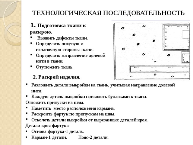 2. Раскрой изделия. ТЕХНОЛОГИЧЕСКАЯ ПОСЛЕДОВАТЕЛЬНОСТЬ 1. Подготовка ткани к раскрою.  Выявить дефекты ткани. Определить лицевую и изнаночную стороны ткани. Определить направление долевой нити в ткани. Отутюжить ткань. Разложить детали выкройки на ткань, учитывая направление долевой нити. Каждую деталь выкройки приколоть булавками к ткани. Отложить припуски на швы. Наметить  место расположения кармана. Раскроить фартук по припускам на швы. Отколоть детали выкройки от вырезанных деталей кроя. Детали кроя фартука: Основа фартука-1 деталь. Карман-1 детали. Пояс-2 детали. 