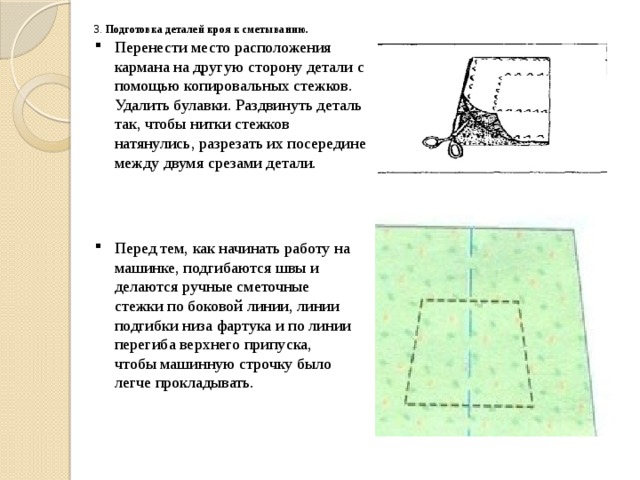 Перед тем, как начинать работу на машинке, подгибаются швы и делаются ручные сметочные стежки по боковой линии, линии подгибки низа фартука и по линии перегиба верхнего припуска, чтобы машинную строчку было легче прокладывать. 3. Подготовка деталей кроя к сметыванию.   Перенести место расположения кармана на другую сторону детали с помощью копировальных стежков. Удалить булавки. Раздвинуть деталь так, чтобы нитки стежков натянулись, разрезать их посередине между двумя срезами детали. 