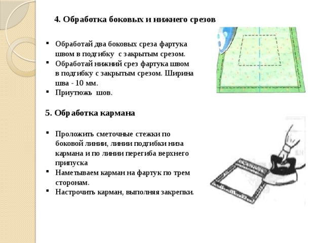 4. Обработка боковых и нижнего срезов Обработай два боковых среза фартука швом в подгибку с закрытым срезом. Обработай нижний срез фартука швом в подгибку с закрытым срезом. Ширина шва - 10 мм. Приутюжь шов. 5. Обработка кармана  Проложить сметочные стежки по боковой линии, линии подгибки низа кармана и по линии перегиба верхнего припуска Наметываем карман на фартук по трем сторонам. Настрочить карман, выполняя закрепки.  