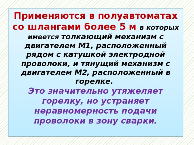 Применяются в полуавтоматах со шлангами более 5 м в которых имеется толкающий механизм с двигателем М1, расположенный рядом с катушкой электродной проволоки, и тянущий механизм с двигателем М2, расположенный в горелке.  Это значительно утяжеляет горелку, но устраняет неравномерность подачи проволоки в зону сварки.   
