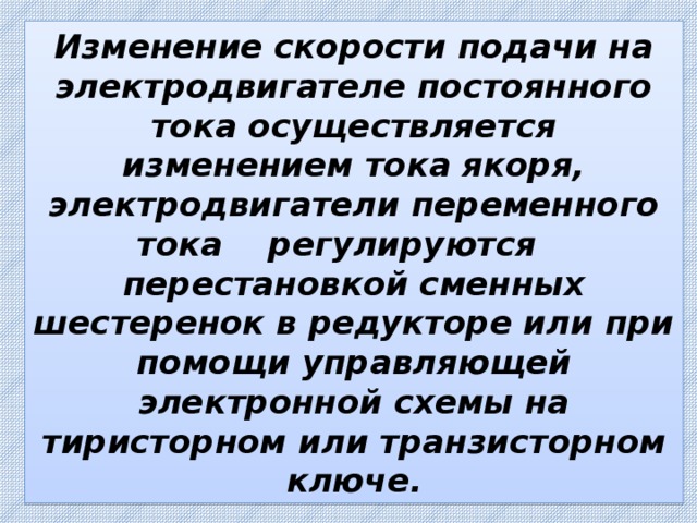 Изменение скорости подачи на электродвигателе постоянного тока осуществляется изменением тока якоря, электродвигатели переменного тока регулируются перестановкой сменных шестеренок в редукторе или при помощи управляющей электронной схемы на тиристорном или транзисторном ключе. 