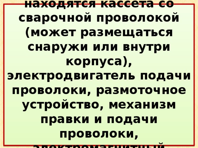  В подающем механизме находятся кассета со сварочной проволокой (может размещаться снаружи или внутри корпуса), электродвигатель подачи проволоки, размоточное устройство, механизм правки и подачи проволоки, электромагнитный газовый клапан. 