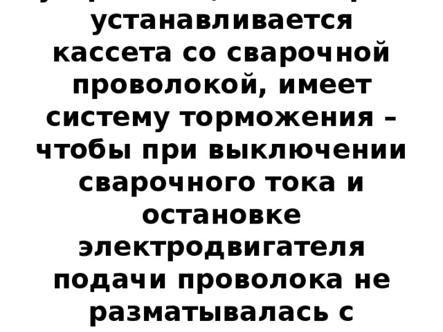 Размоточное устройство, на которое устанавливается кассета со сварочной проволокой, имеет систему торможения – чтобы при выключении сварочного тока и остановке электродвигателя подачи проволока не разматывалась с кассеты и не запутывалась. 