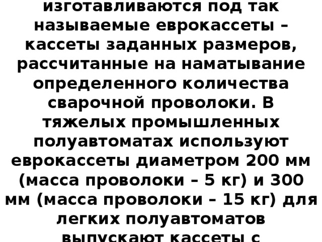 Посадочные места размоточных устройств, как правило, изготавливаются под так называемые еврокассеты – кассеты заданных размеров, рассчитанные на наматывание определенного количества сварочной проволоки. В тяжелых промышленных полуавтоматах используют еврокассеты диаметром 200 мм (масса проволоки – 5 кг) и 300 мм (масса проволоки – 15 кг) для легких полуавтоматов выпускают кассеты с проволокой массой 0,5, 0,8 и 3 кг. 