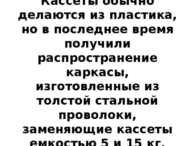 Кассеты обычно делаются из пластика, но в последнее время получили распространение каркасы, изготовленные из толстой стальной проволоки, заменяющие кассеты емкостью 5 и 15 кг. 