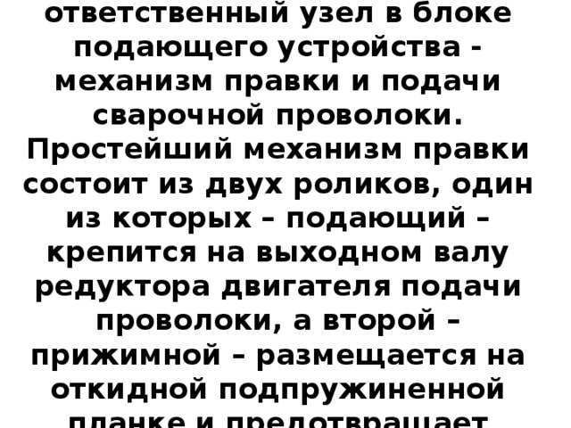 Самый сложный и ответственный узел в блоке подающего устройства - механизм правки и подачи сварочной проволоки. Простейший механизм правки состоит из двух роликов, один из которых – подающий – крепится на выходном валу редуктора двигателя подачи проволоки, а второй – прижимной – размещается на откидной подпружиненной планке и предотвращает проскальзывание проволоки.  
