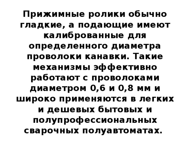 Прижимные ролики обычно гладкие, а подающие имеют калиброванные для определенного диаметра проволоки канавки. Такие механизмы эффективно работают с проволоками диаметром 0,6 и 0,8 мм и широко применяются в легких и дешевых бытовых и полупрофессиональных сварочных полуавтоматах. 